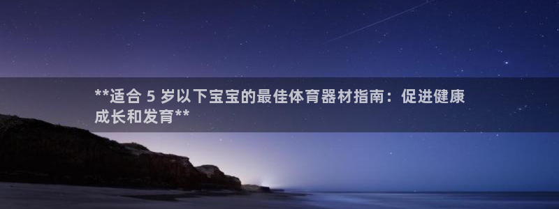 星欧娱乐平台测速线路设置：**适合 5 岁以下宝宝的